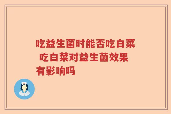 吃益生菌时能否吃白菜 吃白菜对益生菌效果有影响吗 吃益生菌时能否吃白菜 吃白菜对益生菌效果有影响吗