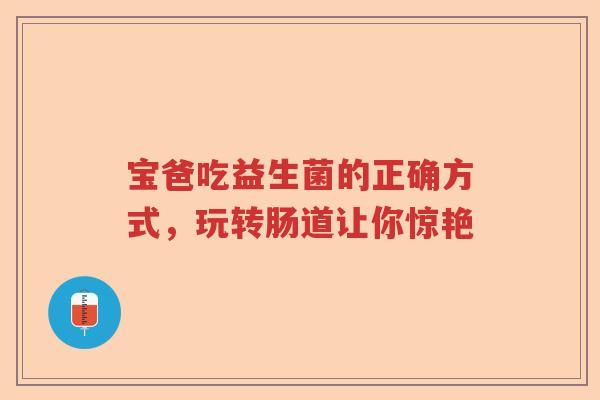宝爸吃益生菌的正确方式,玩转肠道让你惊艳 宝爸吃益生菌的正确方式,玩转肠道让你惊艳
