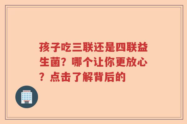 孩子吃三联还是四联益生菌？哪个让你更放心？点击了解背后的