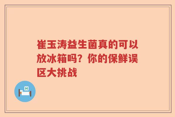 崔玉涛益生菌真的可以放冰箱吗？你的保鲜误区大挑战