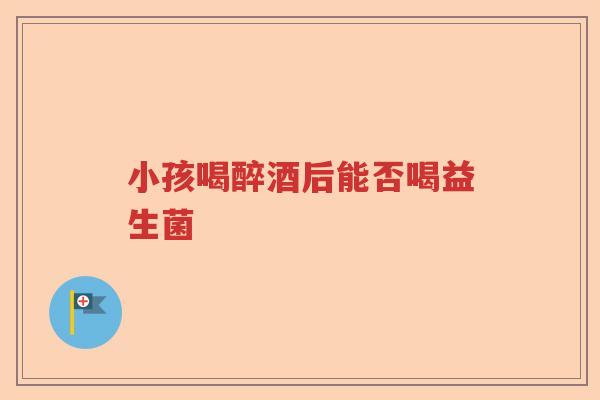 小孩喝醉酒后能否喝益生菌 小孩喝醉酒后能否喝益生菌
