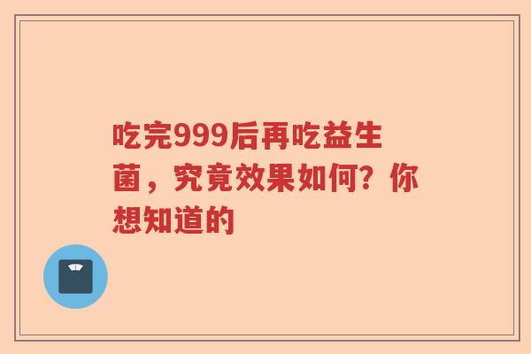 吃完999后再吃益生菌,究竟效果如何?你想知道的 吃完999后再吃益生菌,究竟效果如何?你想知道的