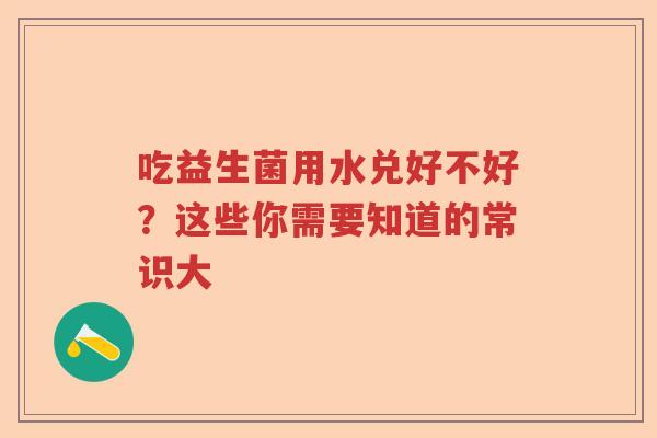 吃益生菌用水兑好不好?这些你需要知道的常识大 吃益生菌用水兑好不好?这些你需要知道的常识大