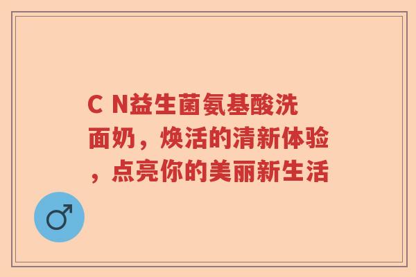 C N益生菌氨基酸洗面奶，焕活的清新体验，点亮你的美丽新生活