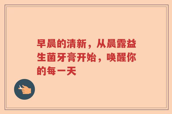 早晨的清新，从晨露益生菌牙膏开始，唤醒你的每一天