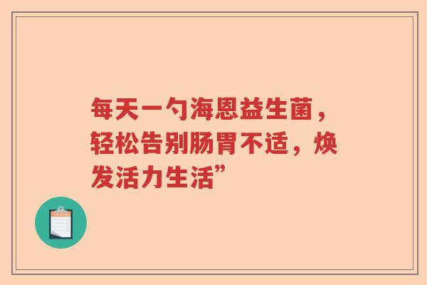 每天一勺海恩益生菌,轻松告别肠胃不适,焕发活力生活” 每天一勺海恩益生菌,轻松告别肠胃不适,焕发活力生活”