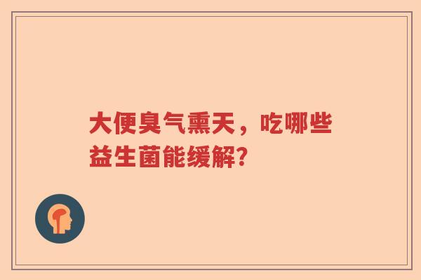 大便臭气熏天，吃哪些益生菌能缓解？