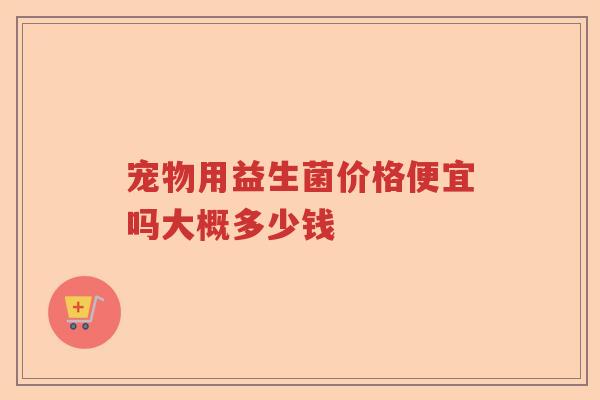 宠物用益生菌价格便宜吗大概多少钱