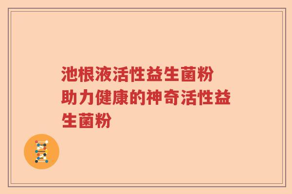 池根液活性益生菌粉 助力健康的神奇活性益生菌粉 池根液活性益生菌粉 助力健康的神奇活性益生菌粉