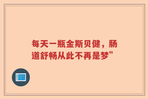 每天一瓶金斯贝健,肠道舒畅从此不再是梦” 每天一瓶金斯贝健,肠道舒畅从此不再是梦”