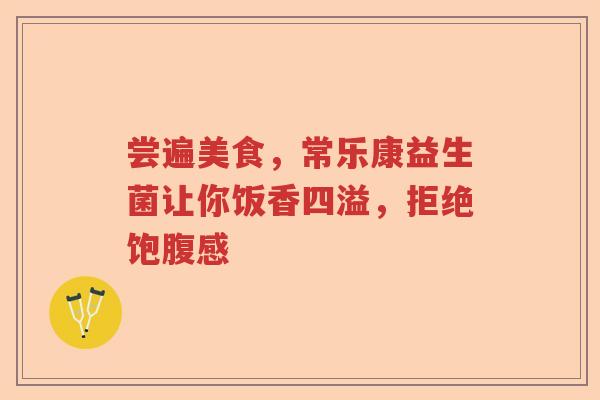 尝遍美食,常乐康益生菌让你饭香四溢,拒绝饱腹感 尝遍美食,常乐康益生菌让你饭香四溢,拒绝饱腹感