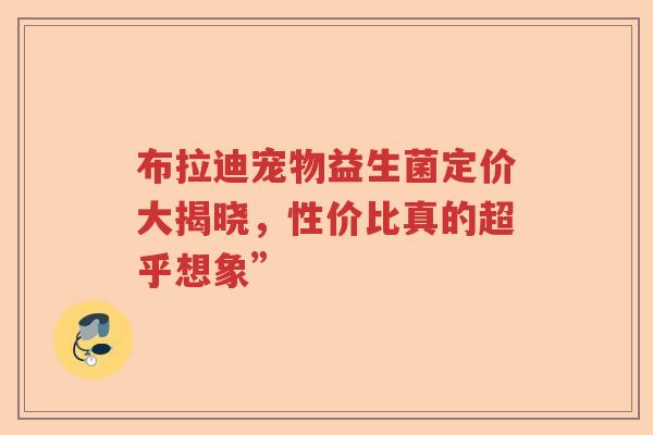 布拉迪宠物益生菌定价大揭晓,性价比真的超乎想象” 布拉迪宠物益生菌定价大揭晓,性价比真的超乎想象”