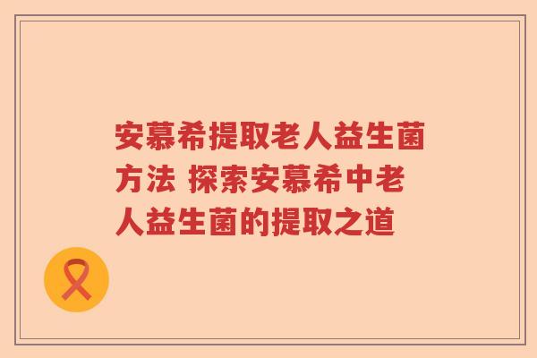 安慕希提取老人益生菌方法 探索安慕希中老人益生菌的提取之道