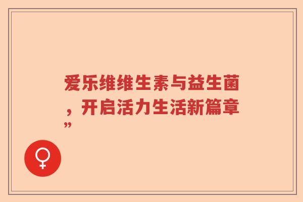 爱乐维维生素与益生菌,开启活力生活新篇章” 爱乐维维生素与益生菌,开启活力生活新篇章”