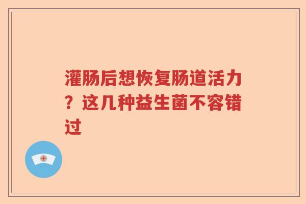 灌肠后想恢复肠道活力？这几种益生菌不容错过