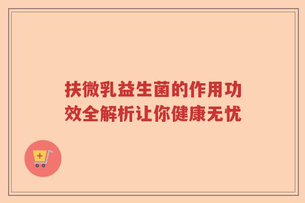 扶微乳益生菌的作用功效全解析让你健康无忧
