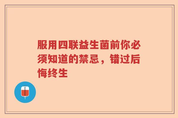 服用四联益生菌前你必须知道的禁忌,错过后悔终生 服用四联益生菌前你必须知道的禁忌,错过后悔终生