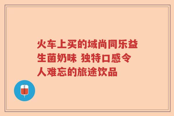火车上买的域尚同乐益生菌奶味 独特口感令人难忘的旅途饮品 火车上买的域尚同乐益生菌奶味 独特口感令人难忘的旅途饮品