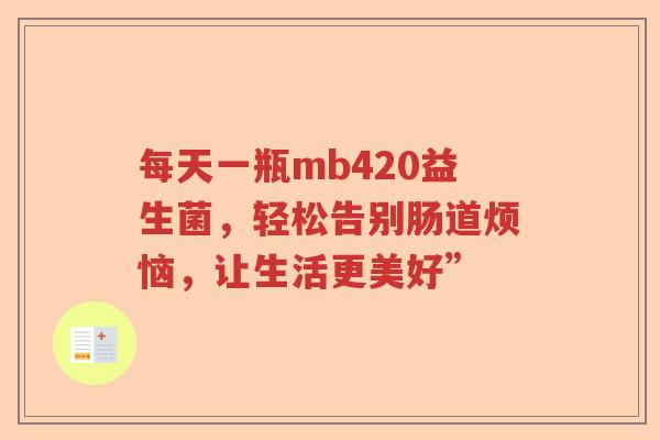 每天一瓶mb420益生菌,轻松告别肠道烦恼,让生活更美好” 每天一瓶mb420益生菌,轻松告别肠道烦恼,让生活更美好”