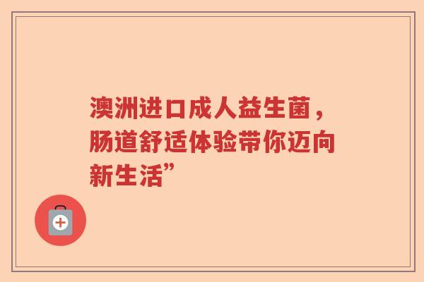 澳洲进口成人益生菌,肠道舒适体验带你迈向新生活” 澳洲进口成人益生菌,肠道舒适体验带你迈向新生活”