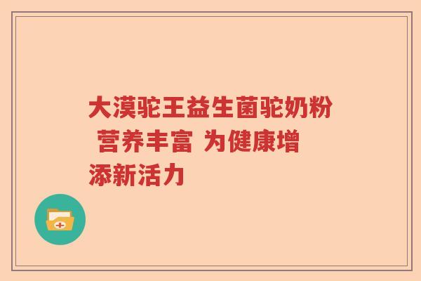 大漠驼王益生菌驼奶粉 营养丰富 为健康增添新活力