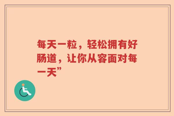 每天一粒,轻松拥有好肠道,让你从容面对每一天” 每天一粒,轻松拥有好肠道,让你从容面对每一天”