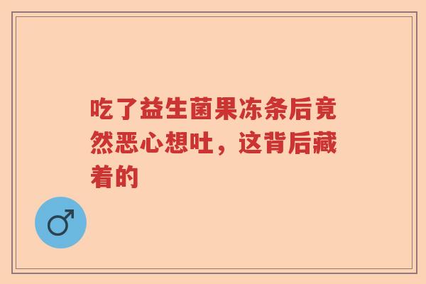 吃了益生菌果冻条后竟然恶心想吐,这背后藏着的 吃了益生菌果冻条后竟然恶心想吐,这背后藏着的