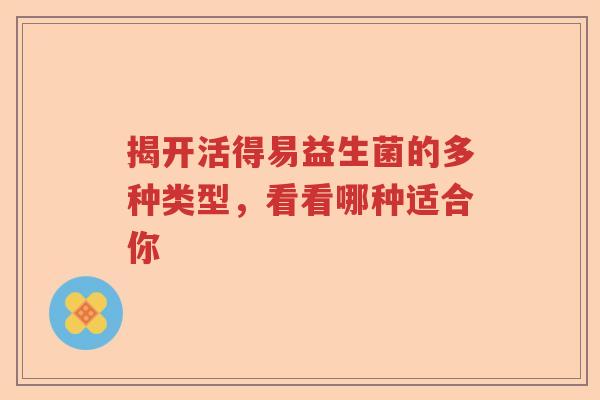 揭开活得易益生菌的多种类型,看看哪种适合你 揭开活得易益生菌的多种类型,看看哪种适合你