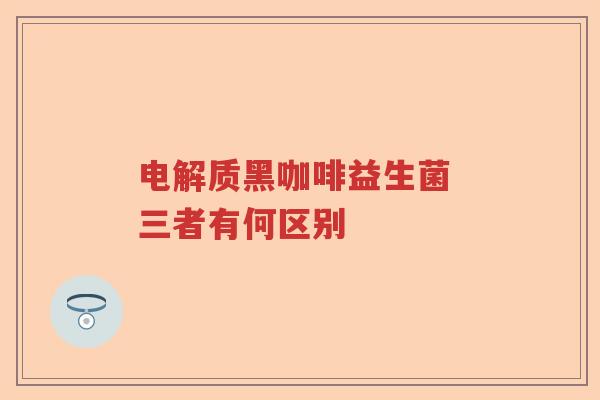 电解质黑咖啡益生菌 三者有何区别 电解质黑咖啡益生菌 三者有何区别