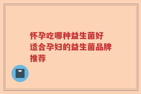 怀孕吃哪种益生菌好 适合孕妇的益生菌品牌推荐 怀孕吃哪种益生菌好 适合孕妇的益生菌品牌推荐