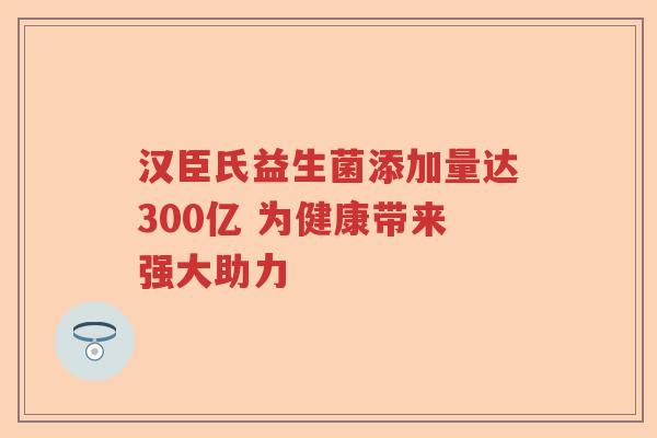 汉臣氏益生菌添加量达300亿 为健康带来强大助力 汉臣氏益生菌添加量达300亿 为健康带来强大助力