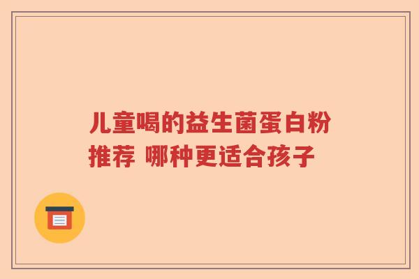 儿童喝的益生菌蛋白粉推荐 哪种更适合孩子 儿童喝的益生菌蛋白粉推荐 哪种更适合孩子