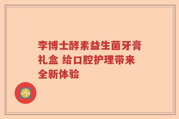 李博士酵素益生菌牙膏礼盒 给口腔护理带来全新体验 李博士酵素益生菌牙膏礼盒 给口腔护理带来全新体验
