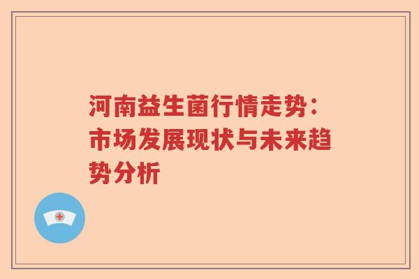 河南益生菌行情走势:市场发展现状与未来趋势分析 河南益生菌行情走势:市场发展现状与未来趋势分析