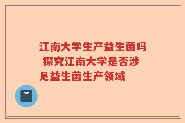 江南大学生产益生菌吗 探究江南大学是否涉足益生菌生产领域 江南大学生产益生菌吗 探究江南大学是否涉足益生菌生产领域