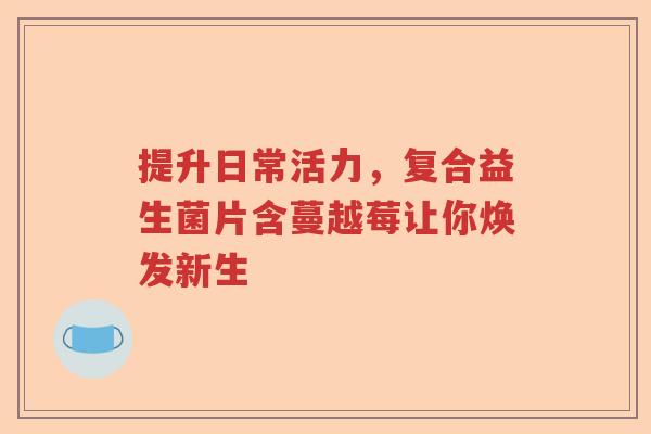 提升日常活力，复合益生菌片含蔓越莓让你焕发新生