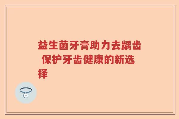 益生菌牙膏助力去龋齿 保护牙齿健康的新选择 益生菌牙膏助力去龋齿 保护牙齿健康的新选择