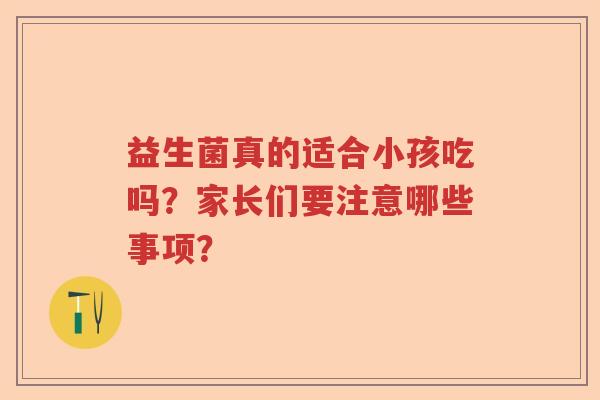 益生菌真的适合小孩吃吗?家长们要注意哪些事项? 益生菌真的适合小孩吃吗?家长们要注意哪些事项?