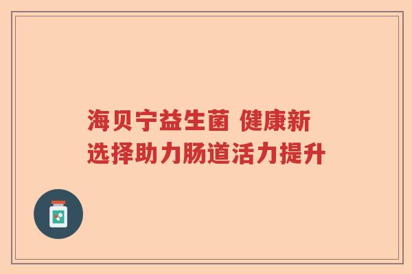 海贝宁益生菌 健康新选择助力肠道活力提升 海贝宁益生菌 健康新选择助力肠道活力提升