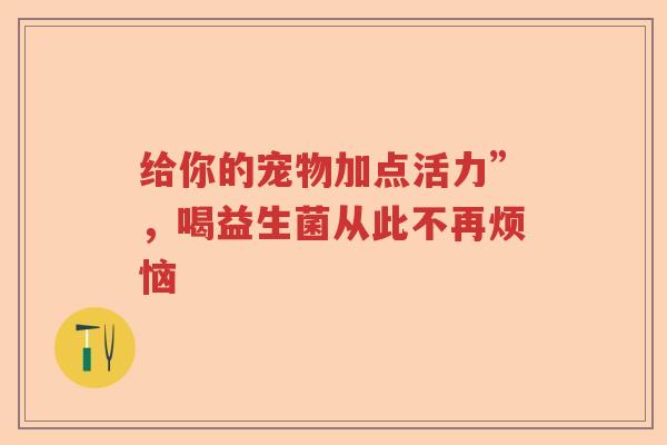 给你的宠物加点活力”，喝益生菌从此不再烦恼