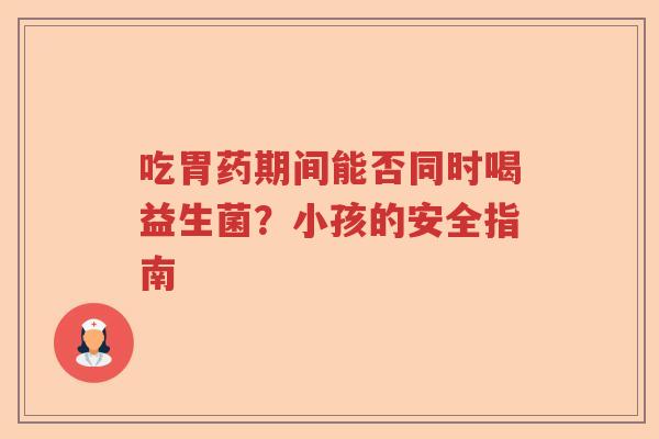 吃胃药期间能否同时喝益生菌？小孩的安全指南