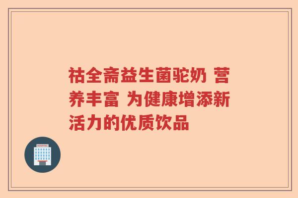 祜全斋益生菌驼奶 营养丰富 为健康增添新活力的优质饮品