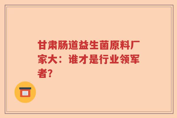 甘肃肠道益生菌原料厂家大：谁才是行业领军者？