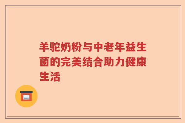 羊驼奶粉与中老年益生菌的完美结合助力健康生活