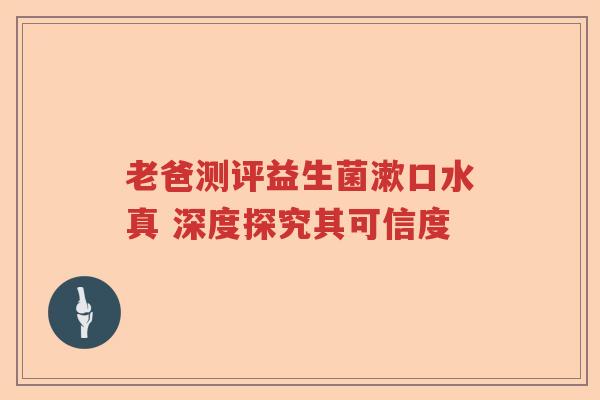 老爸测评益生菌漱口水真 深度探究其可信度
