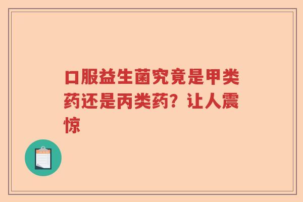 口服益生菌究竟是甲类药还是丙类药？让人震惊