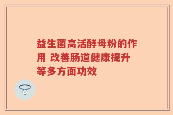 益生菌高活酵母粉的作用 改善肠道健康提升等多方面功效