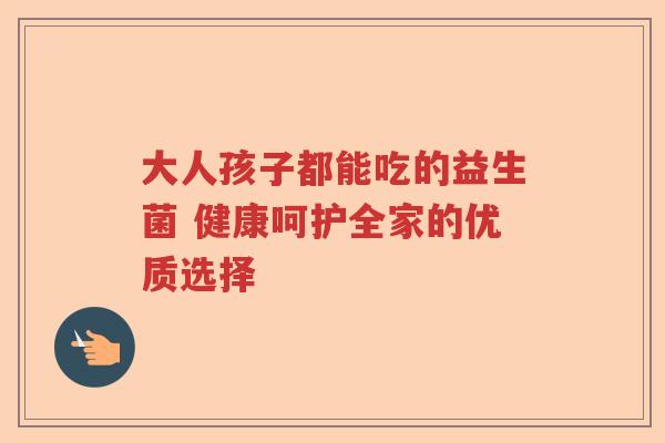 大人孩子都能吃的益生菌 健康呵护全家的优质选择
