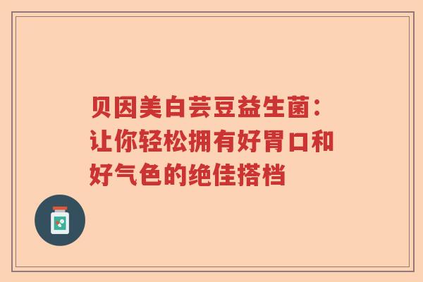 贝因美白芸豆益生菌：让你轻松拥有好胃口和好气色的绝佳搭档