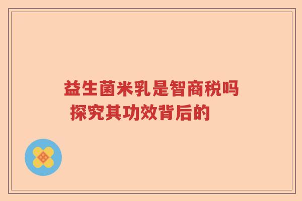 益生菌米乳是智商税吗 探究其功效背后的